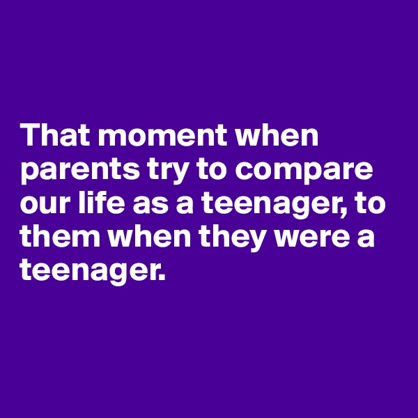 


That moment when parents try to compare our life as a teenager, to them when they were a teenager. 


