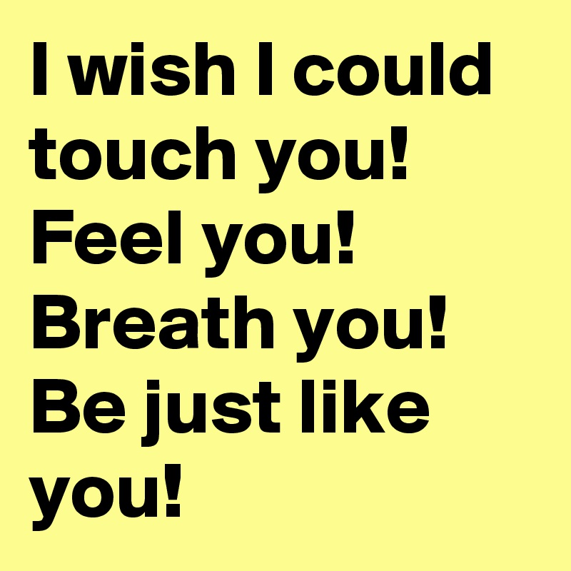 I wish I could touch you! 
Feel you! 
Breath you! 
Be just like you! 