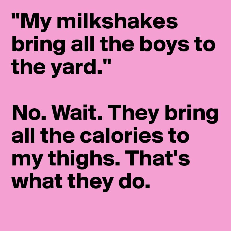 "My milkshakes bring all the boys to the yard."

No. Wait. They bring all the calories to my thighs. That's what they do. 