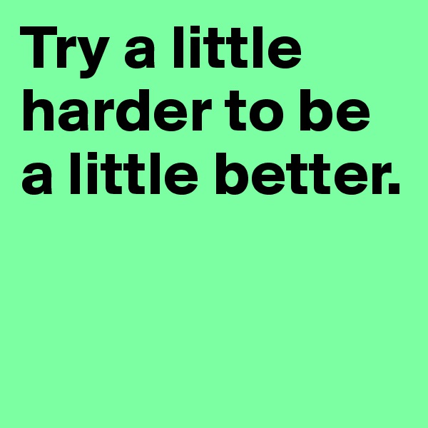 Try a little harder to be a little better.


