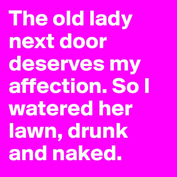 The old lady next door deserves my affection. So I watered her lawn, drunk and naked.
