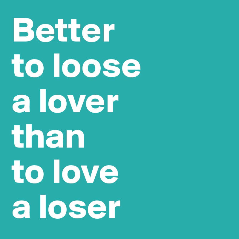 Better 
to loose 
a lover
than 
to love 
a loser