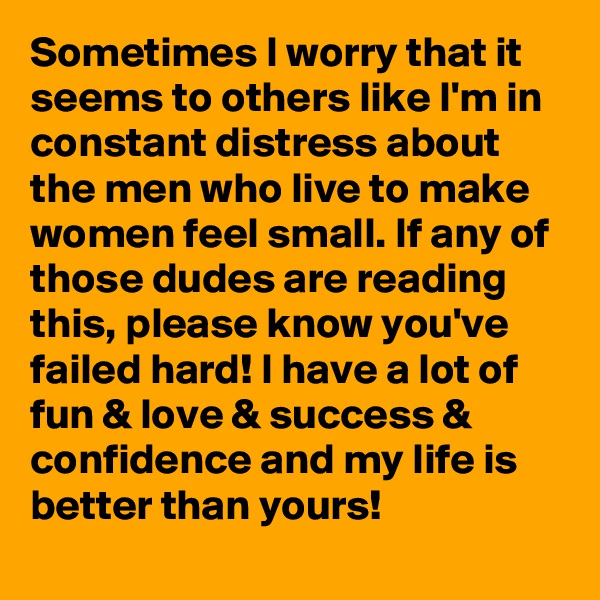 Sometimes I worry that it seems to others like I'm in constant distress about the men who live to make women feel small. If any of those dudes are reading this, please know you've failed hard! I have a lot of fun & love & success & confidence and my life is better than yours! 