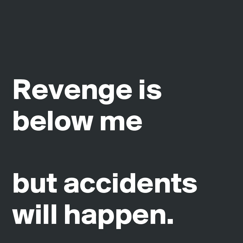 

Revenge is below me

but accidents will happen. 