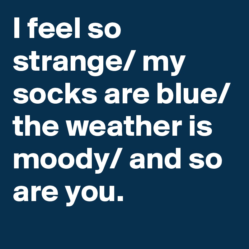 I feel so strange/ my socks are blue/ the weather is moody/ and so are you.