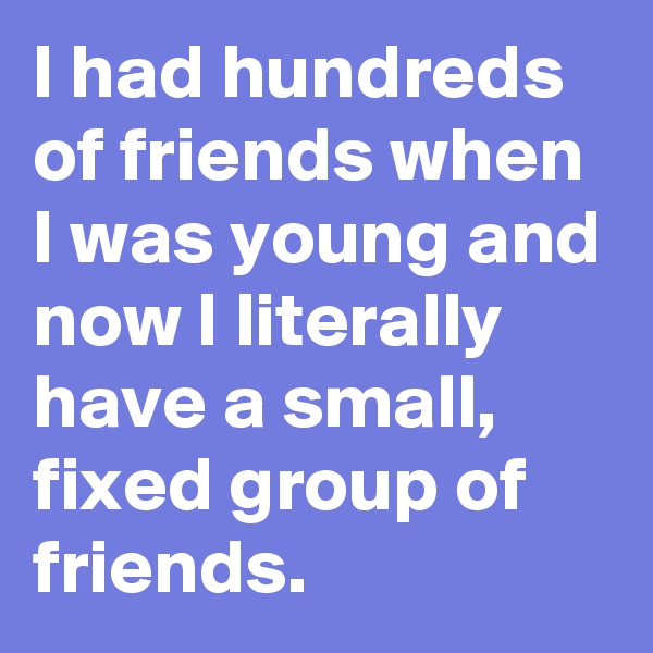 I had hundreds of friends when I was young and now I literally have a small, fixed group of friends.