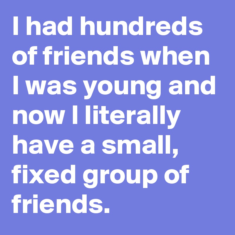 I had hundreds of friends when I was young and now I literally have a small, fixed group of friends.