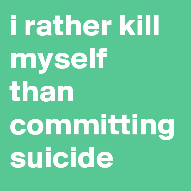 i rather kill myself than committing suicide