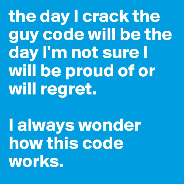 the day I crack the guy code will be the day I'm not sure I will be proud of or will regret. 

I always wonder how this code works. 