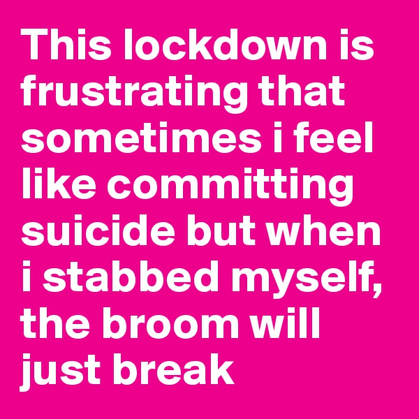 This lockdown is frustrating that sometimes i feel like committing suicide but when i stabbed myself, the broom will just break 
