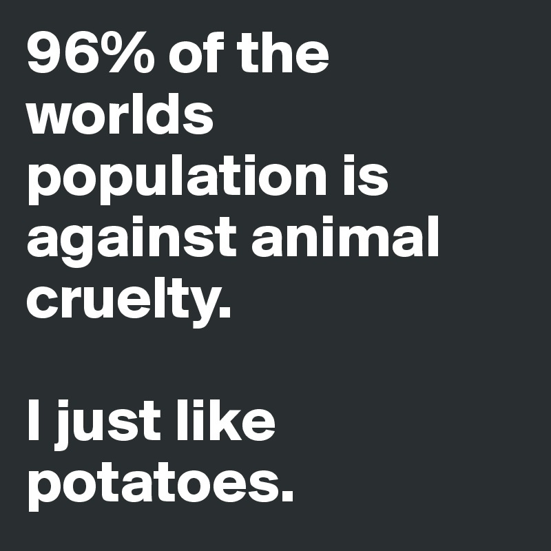 96% of the worlds population is against animal cruelty. 

I just like potatoes.