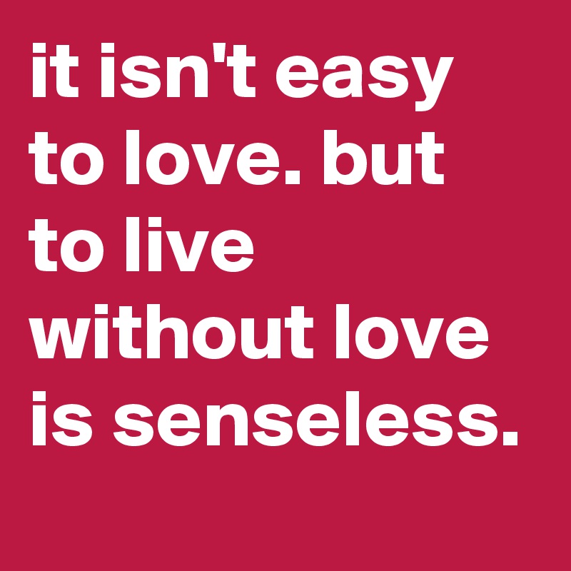 it isn't easy to love. but to live without love is senseless. 
