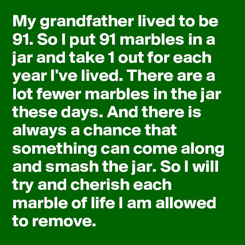 My grandfather lived to be 91. So I put 91 marbles in a jar and take 1 out for each year I've lived. There are a lot fewer marbles in the jar these days. And there is always a chance that something can come along and smash the jar. So I will try and cherish each marble of life I am allowed to remove.