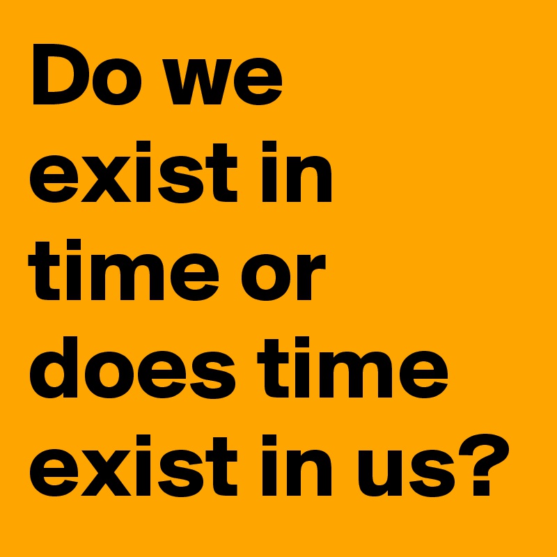 Do we exist in time or does time exist in us?