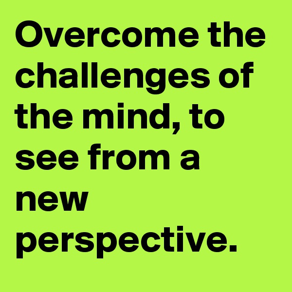 Overcome the challenges of the mind, to see from a new perspective.