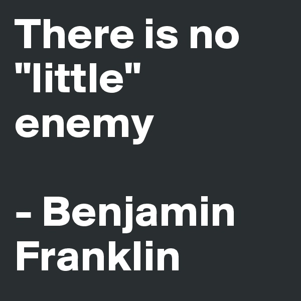 There is no "little" enemy

- Benjamin Franklin