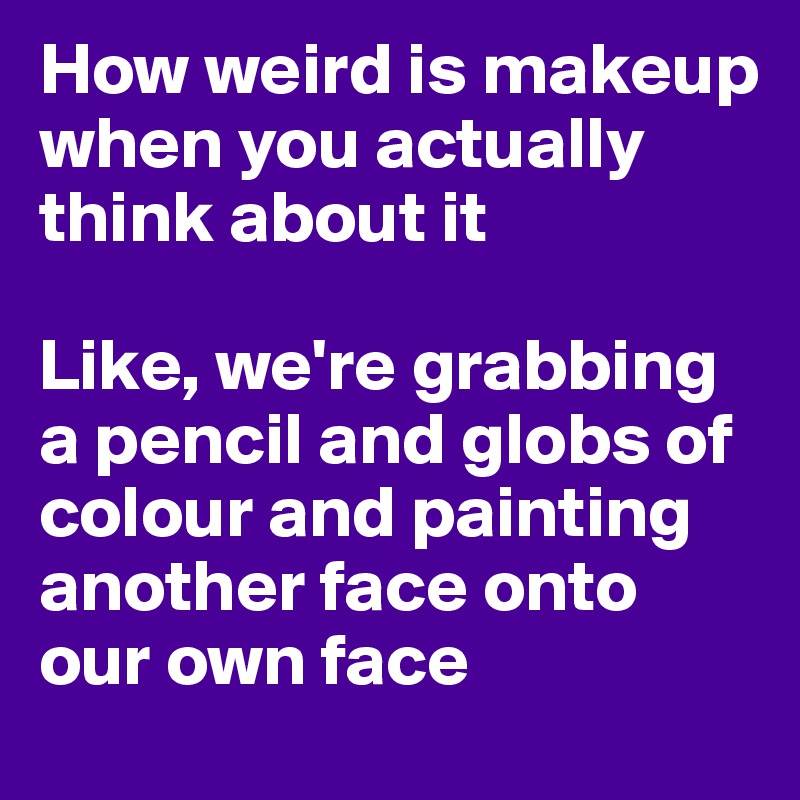 How weird is makeup when you actually think about it

Like, we're grabbing a pencil and globs of colour and painting another face onto our own face