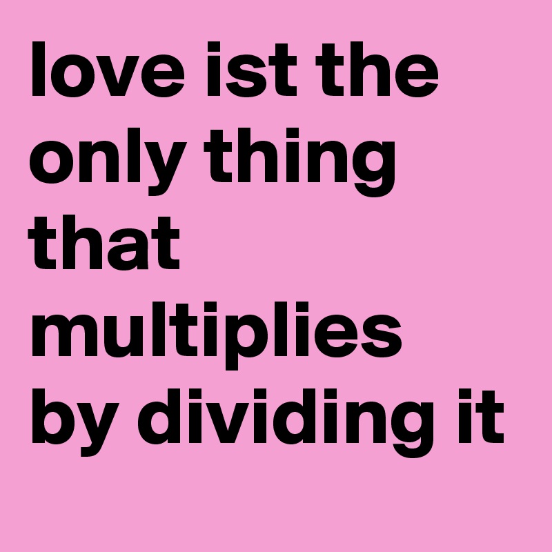 love ist the only thing that multiplies by dividing it