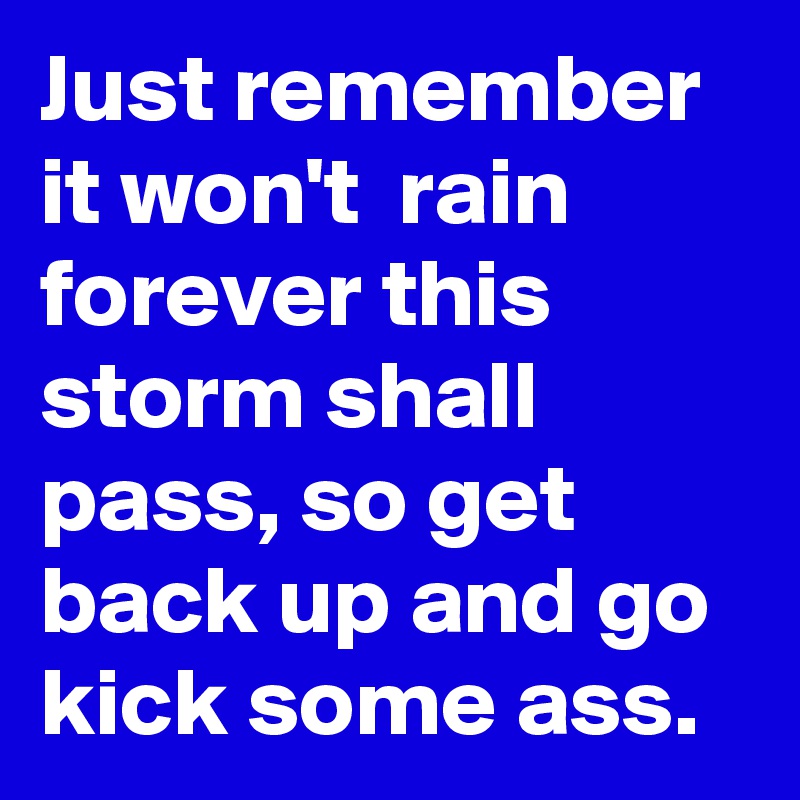 Just remember it won't  rain forever this storm shall pass, so get back up and go kick some ass.