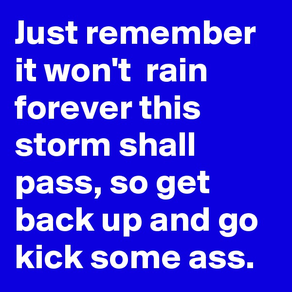 Just remember it won't  rain forever this storm shall pass, so get back up and go kick some ass.