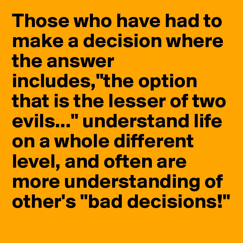 Those who have had to make a decision where the answer includes,"the option that is the lesser of two evils..." understand life on a whole different level, and often are more understanding of other's "bad decisions!"