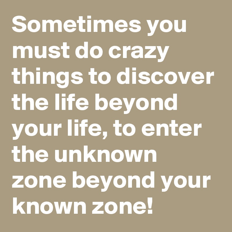 Sometimes you must do crazy things to discover the life beyond your life, to enter the unknown zone beyond your known zone!