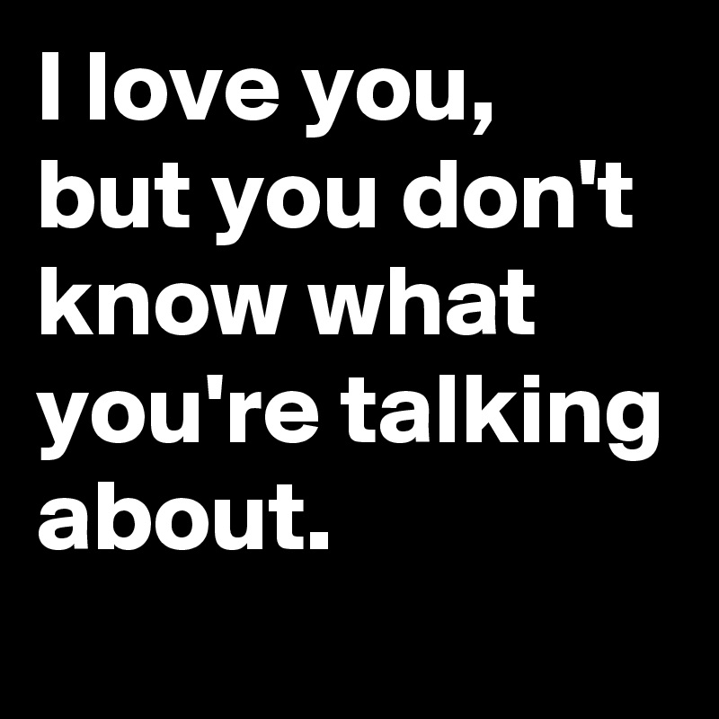 I love you, but you don't know what you're talking about. 