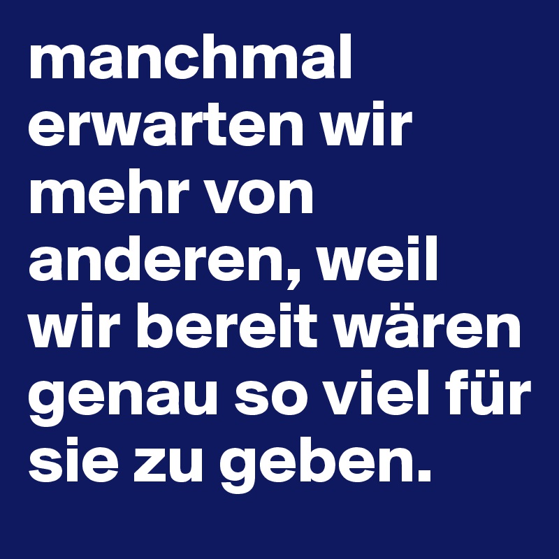 manchmal erwarten wir mehr von anderen, weil wir bereit wären genau so viel für sie zu geben.