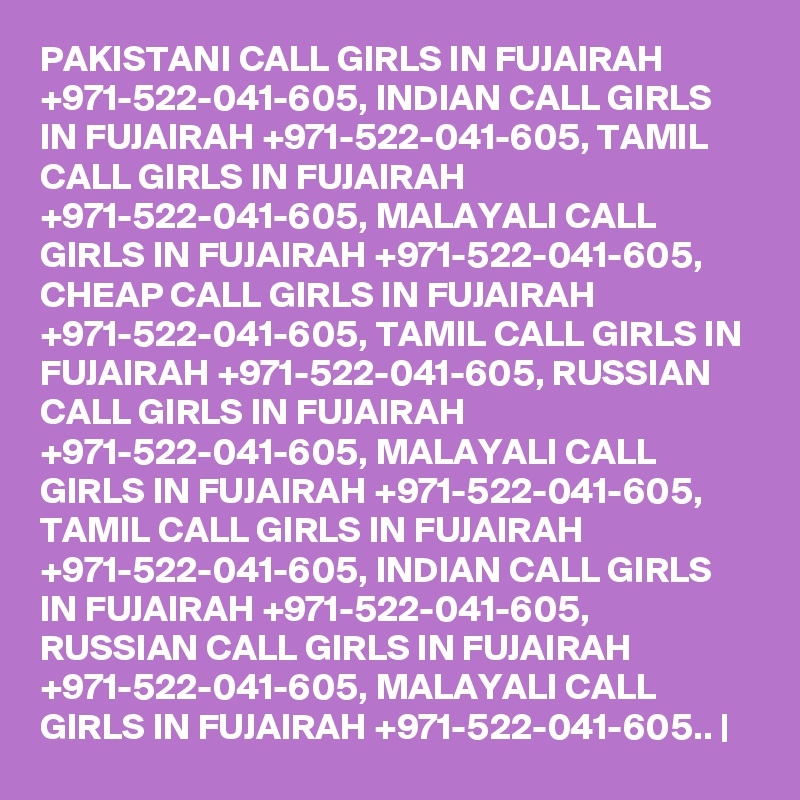 PAKISTANI CALL GIRLS IN FUJAIRAH +971-522-041-605, INDIAN CALL GIRLS IN FUJAIRAH +971-522-041-605, TAMIL CALL GIRLS IN FUJAIRAH +971-522-041-605, MALAYALI CALL GIRLS IN FUJAIRAH +971-522-041-605, CHEAP CALL GIRLS IN FUJAIRAH +971-522-041-605, TAMIL CALL GIRLS IN FUJAIRAH +971-522-041-605, RUSSIAN CALL GIRLS IN FUJAIRAH +971-522-041-605, MALAYALI CALL GIRLS IN FUJAIRAH +971-522-041-605, TAMIL CALL GIRLS IN FUJAIRAH +971-522-041-605, INDIAN CALL GIRLS IN FUJAIRAH +971-522-041-605, RUSSIAN CALL GIRLS IN FUJAIRAH +971-522-041-605, MALAYALI CALL GIRLS IN FUJAIRAH +971-522-041-605.. |