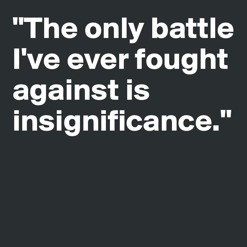 "The only battle I've ever fought against is 
insignificance."


