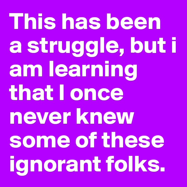 This has been a struggle, but i am learning that I once never knew some of these ignorant folks.  