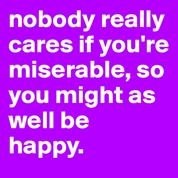 nobody really cares if you're miserable, so you might as well be happy.