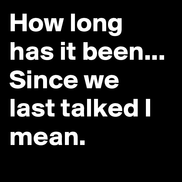 How long has it been... Since we last talked I mean.