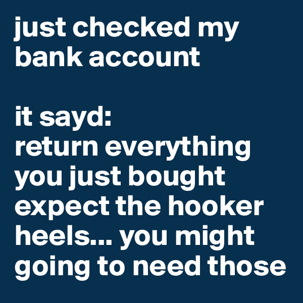 just checked my bank account

it sayd:
return everything you just bought expect the hooker heels... you might going to need those