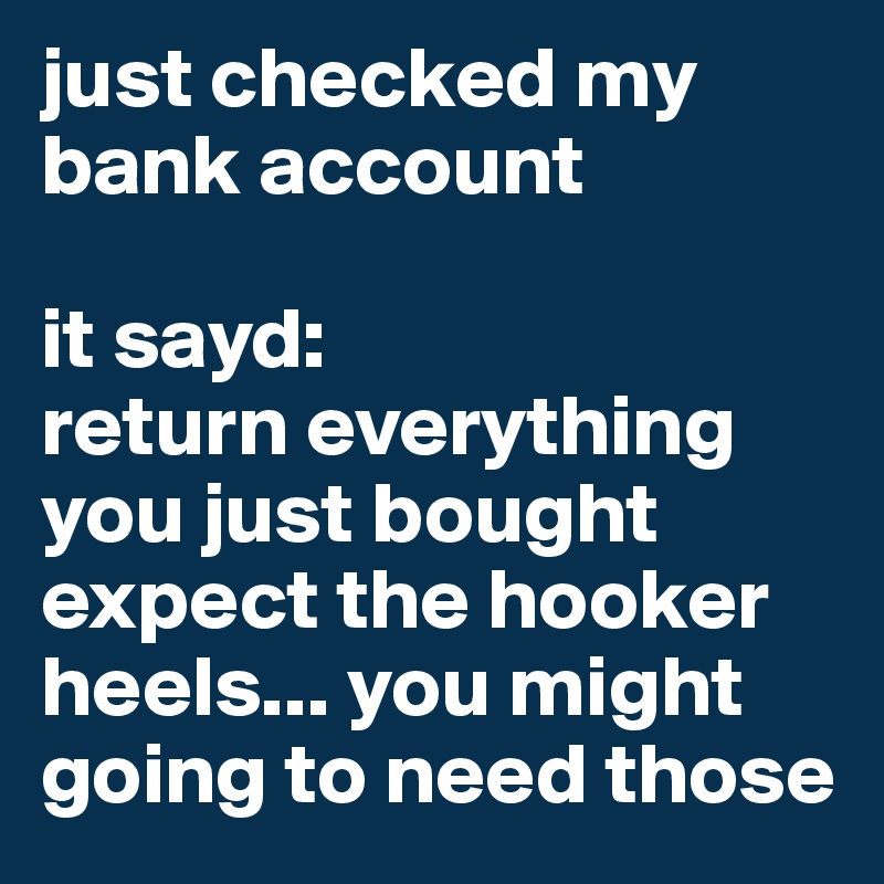 just checked my bank account

it sayd:
return everything you just bought expect the hooker heels... you might going to need those