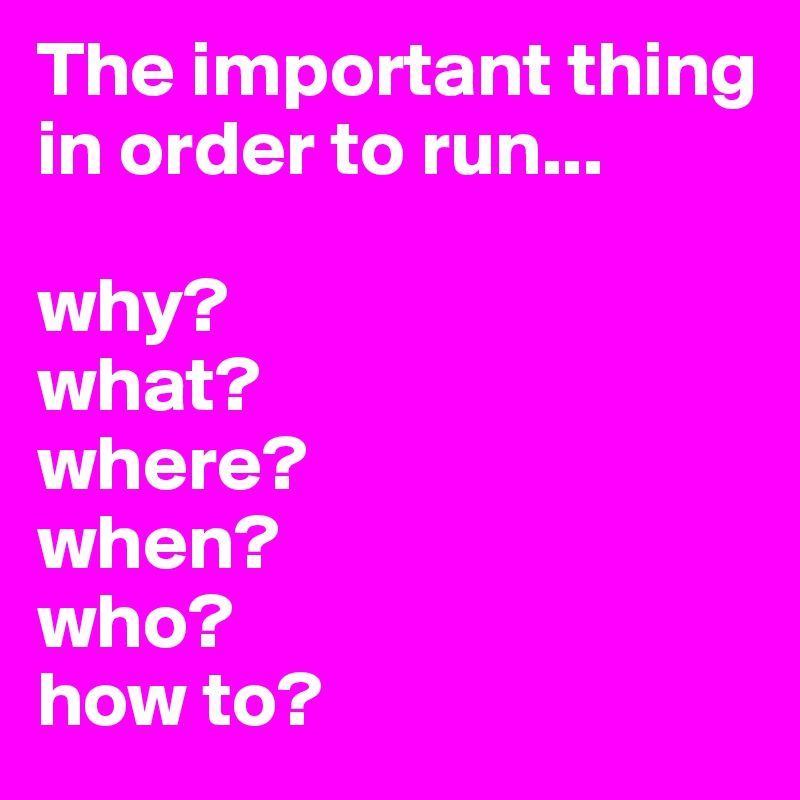 The important thing in order to run...

why?
what?
where?
when?
who?
how to?