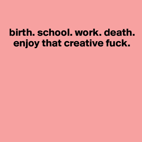 

 birth. school. work. death. 
   enjoy that creative fuck.






