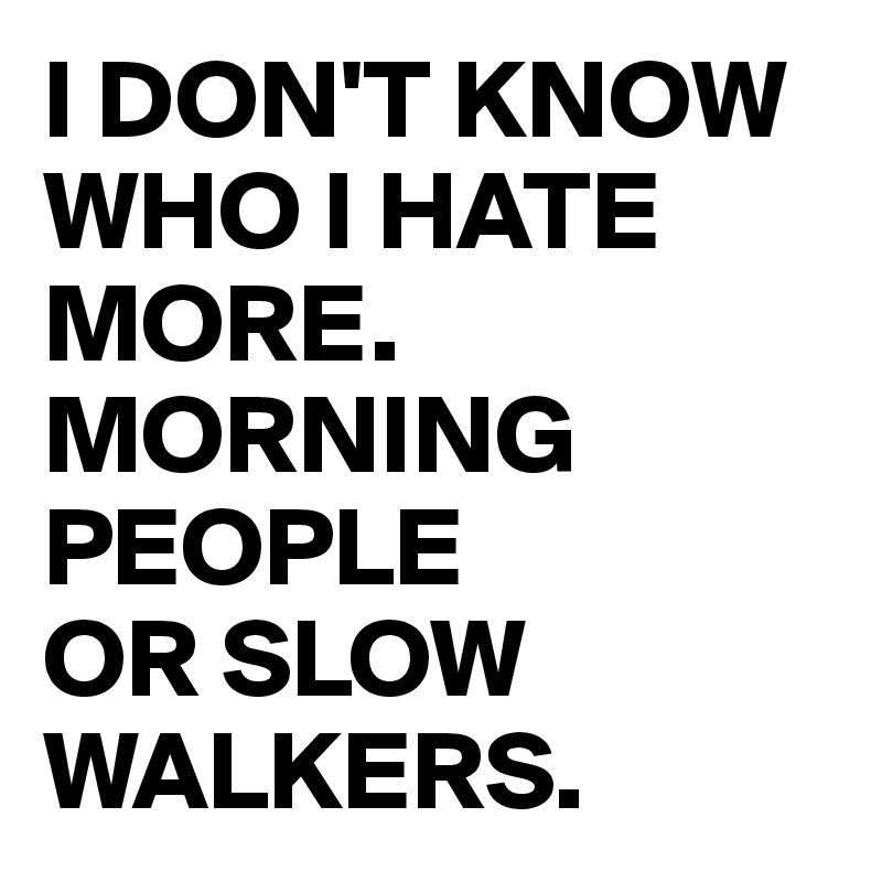 I DON'T KNOW WHO I HATE MORE. MORNING PEOPLE 
OR SLOW WALKERS.
