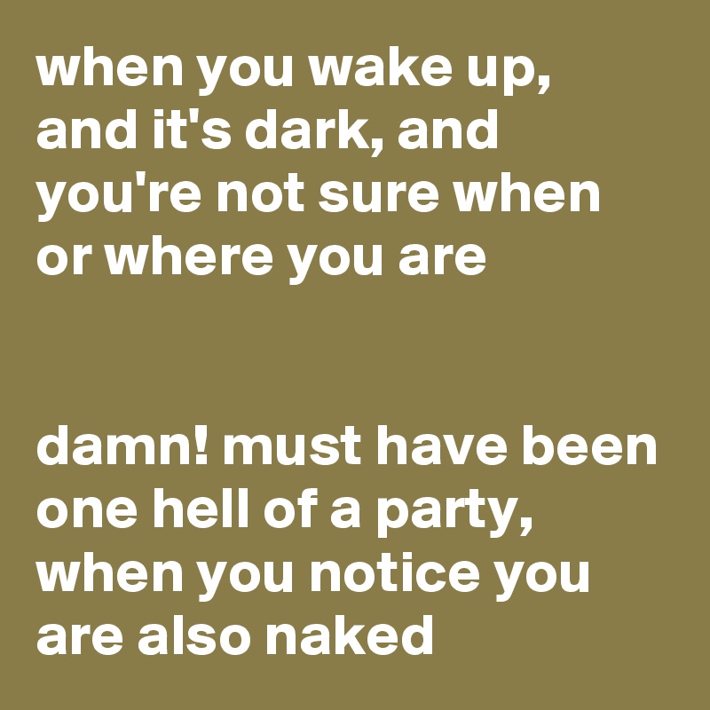 when you wake up, and it's dark, and you're not sure when or where you are


damn! must have been one hell of a party, when you notice you are also naked