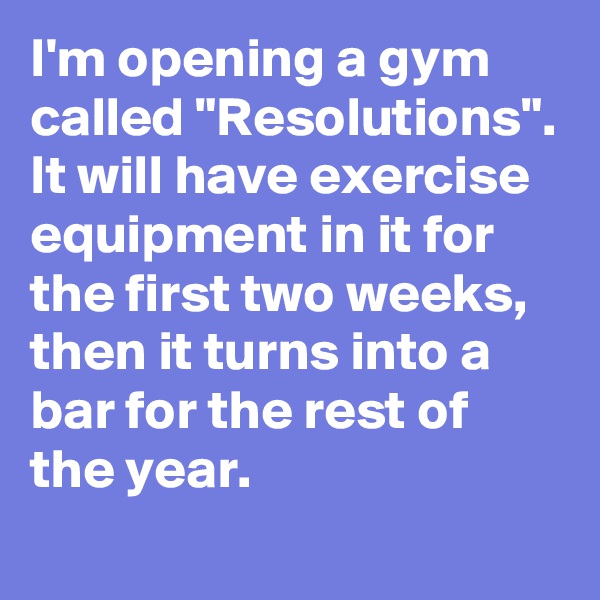 I'm opening a gym called "Resolutions". It will have exercise equipment in it for the first two weeks, then it turns into a bar for the rest of the year.
