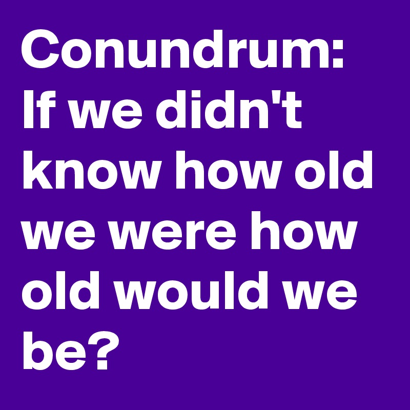 Conundrum:
If we didn't know how old we were how old would we be?