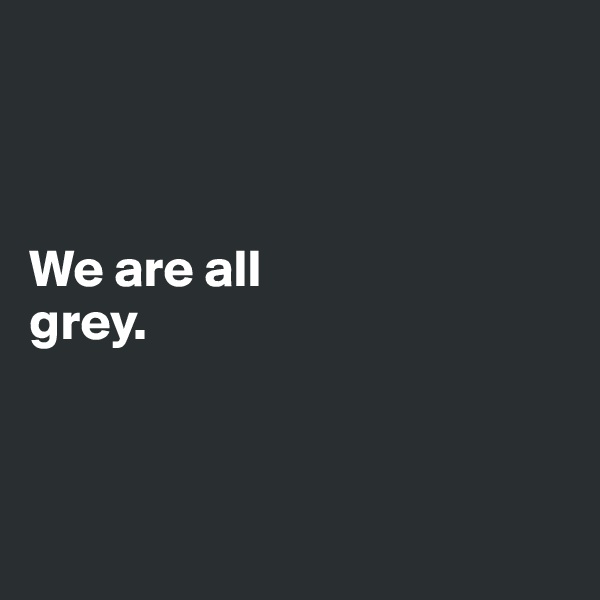 



We are all
grey. 



