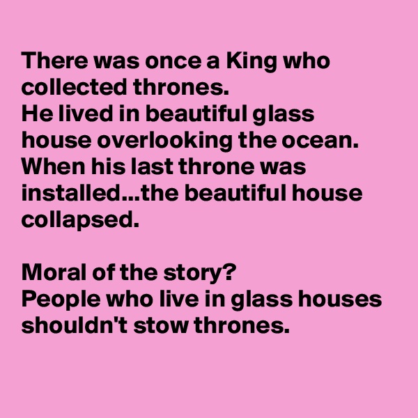 
There was once a King who collected thrones. 
He lived in beautiful glass house overlooking the ocean.
When his last throne was installed...the beautiful house collapsed. 

Moral of the story?
People who live in glass houses shouldn't stow thrones. 

