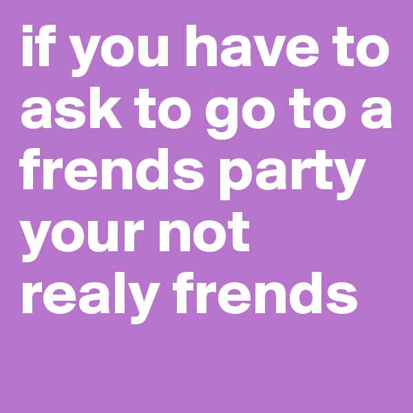 if you have to ask to go to a frends party your not realy frends 