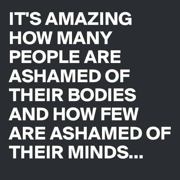 IT'S AMAZING HOW MANY PEOPLE ARE ASHAMED OF THEIR BODIES AND HOW FEW ARE ASHAMED OF THEIR MINDS...