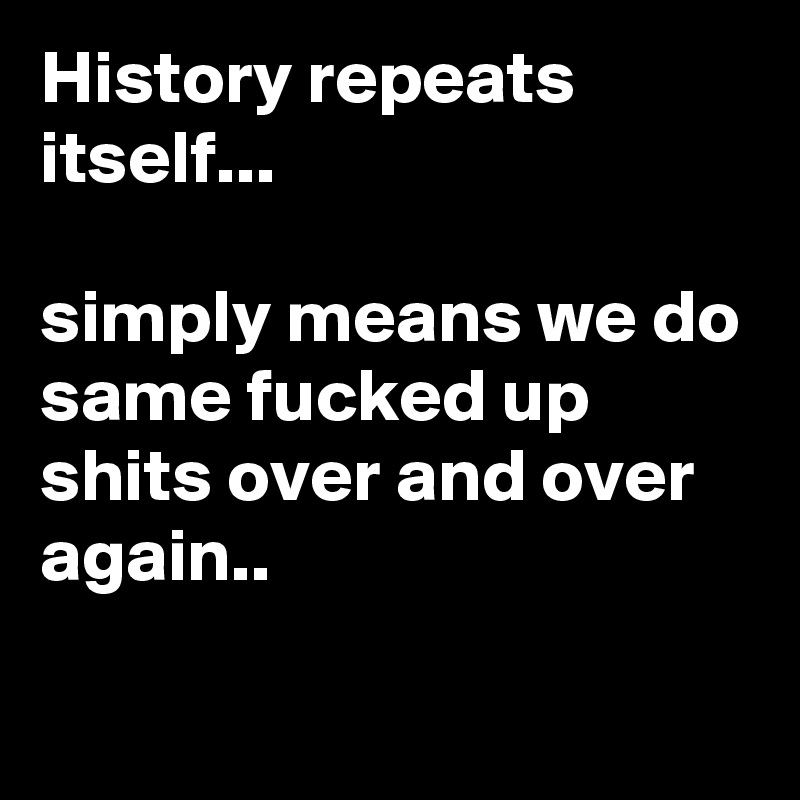 History repeats itself...

simply means we do same fucked up shits over and over again..


