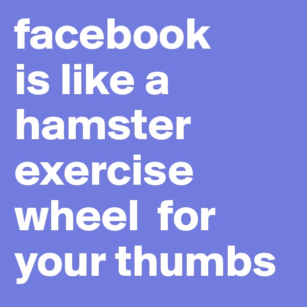 facebook
is like a hamster exercise wheel  for your thumbs