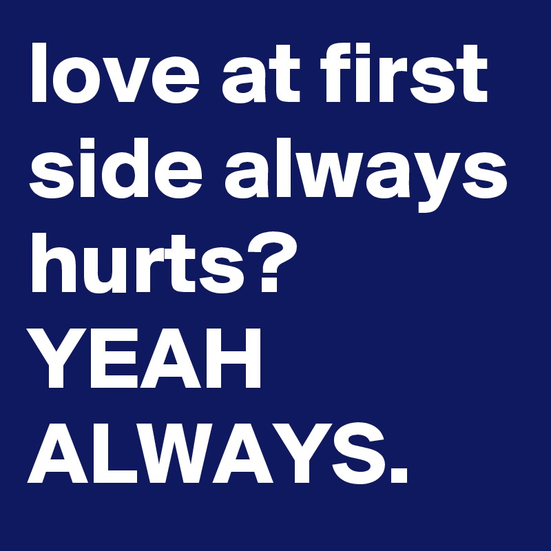 love at first side always hurts?
YEAH ALWAYS.