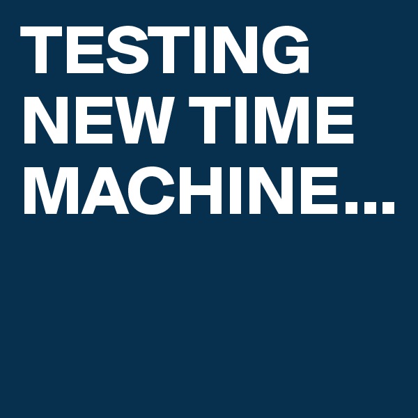 TESTING NEW TIME MACHINE...

