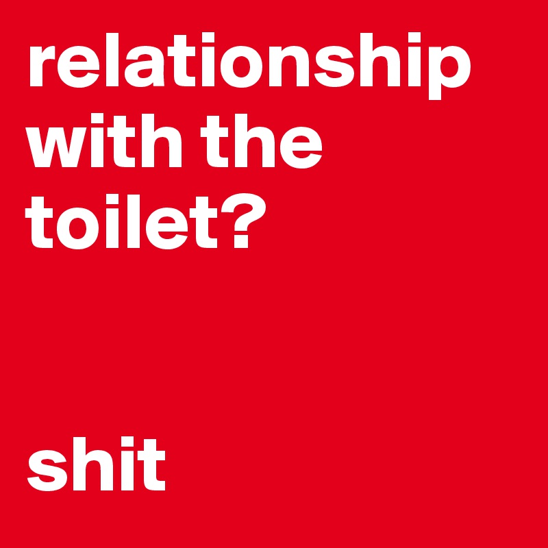 relationship with the toilet? 


shit